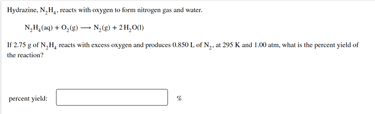 Hydrazine, N, H,, reacts with oxygen to form nitrogen gas and water.
N,H, (aq) + 0,(g) → N,(g) + 2 H,0(1)
If 2.75 g of N,H, reacts with excess oxygen and produces 0.850 L of N,, at 295 K and 1.00 atm, what is the percent yield of
4
the reaction?
percent yield:
