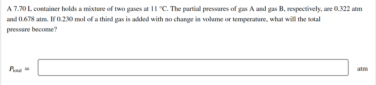 A 7.70 L container holds a mixture of two gases at 11 °C. The partial pressures of gas A and gas B, respectively, are 0.322 atm
and 0.678 atm. If 0.230 mol of a third gas is added with no change in volume or temperature, what will the total
pressure become?
Protal
atm
