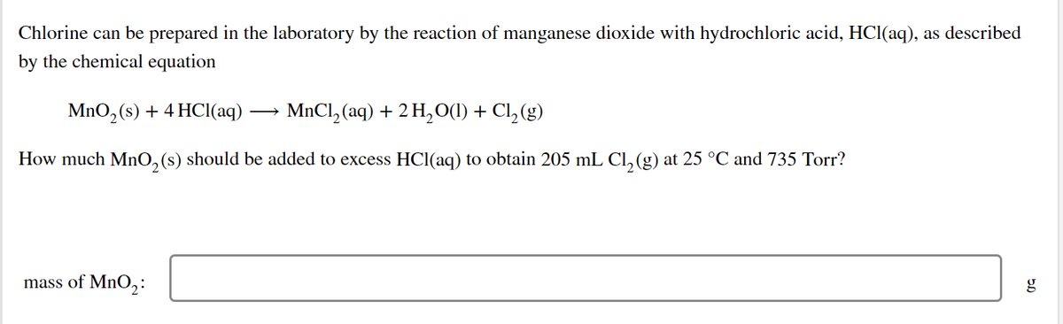 Chlorine can be prepared in the laboratory by the reaction of manganese dioxide with hydrochloric acid, HCI(aq), as described
by the chemical equation
MnO, (s) + 4 HCI(aq)
MnCl, (aq) + 2 H,0(1) + Cl, (g)
How much MnO, (s) should be added to excess HCl(aq) to obtain 205 mL CI, (g) at 25 °C and 735 Torr?
mass of MnO2:
g
