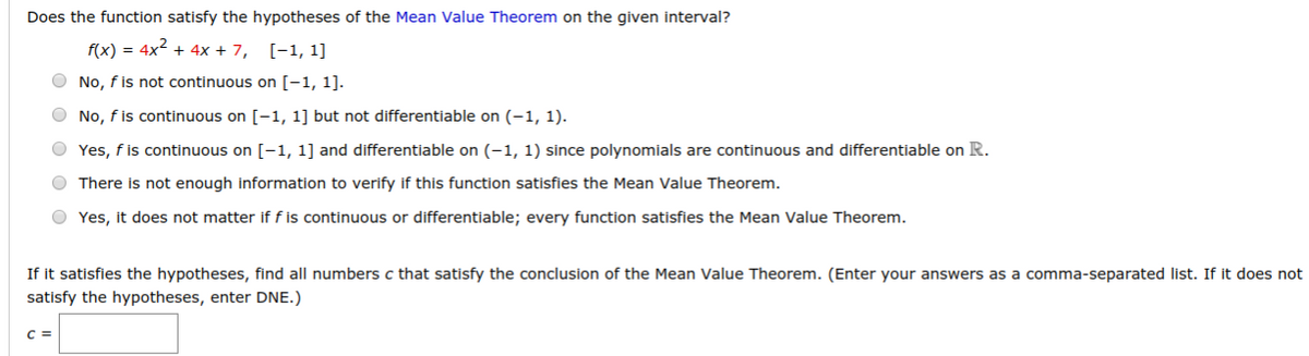 Does the function satisfy the hypotheses of the Mean Value Theorem on the given interval?
f(x) = 4x2 + 4x + 7,
[-1, 1]
O No, f is not continuous on [-1, 1].
O No, f is continuous on [-1, 1] but not differentiable on (-1, 1).
O Yes, f is continuous on [-1, 1] and differentiable on (-1, 1) since polynomials are continuous and differentiable on R.
O There is not enough information to verify if this function satisfies the Mean Value Theorem.
O Yes, it does not matter if f is continuous or differentiable; every function satisfies the Mean Value Theorem.
If it satisfies the hypotheses, find all numbers c that satisfy the conclusion of the Mean Value Theorem. (Enter your answers as a comma-separated list. If it does not
satisfy the hypotheses, enter DNE.)
C =

