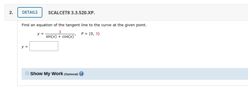 2.
DETAILS
SCALCET8 3.3.520.XP.
Find an equation of the tangent line to the curve at the given point.
3
y =
sin(x) + cos(x)
Р%3 (0, 3)
y =
O Show My Work (Optional) ?
