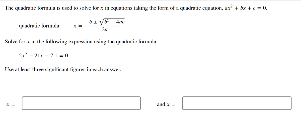 The quadratic formula is used to solve for x in equations taking the form of a quadratic equation, ax? + bx + c = 0.
-b ±
b2 – 4ac
quadratic formula:
x =
2a
Solve for x in the following expression using the quadratic formula.
2x2 + 21x – 7.1 = 0
Use at least three significant figures in each answer.
x =
and x =
