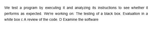 We test a program by executing it and analyzing its instructions to see whether it
performs as expected. We're working on: The testing of a black box. Evaluation in a
white box c A review of the code. D Examine the software