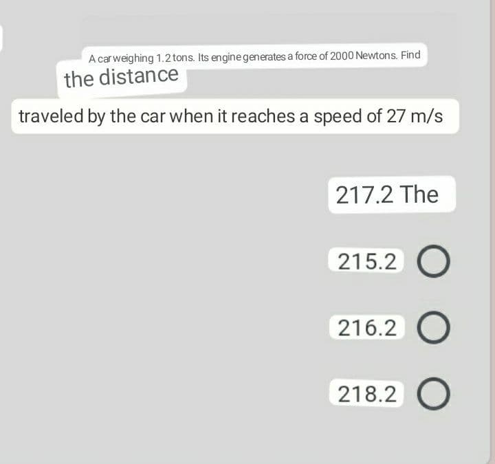 A car weighing 1.2tons. Its engine generates a force of 2000 Newtons. Find
the distance
traveled by the car when it reaches a speed of 27 m/s
217.2 The
215.2 O
216.2
218.2 O
