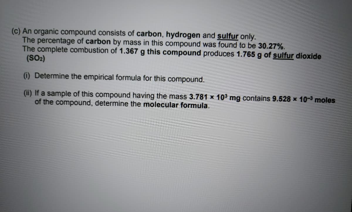 (c) An organic compound consists of carbon, hydrogen and sulfur only.
The percentage of carbon by mass in this compound was found to be 30.27%.
The complete combustion of 1.367 g this compound produces 1.765 g of sulfur dioxide
(SO2)
(i) Determine the empirical formula for this compound.
(ii) If a sample of this compound having the mass 3.781 x 10³ mg contains 9.528 x 10-3 moles
of the compound, determine the molecular formula.
