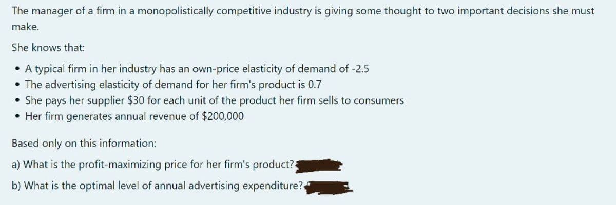 The manager of a firm in a monopolistically competitive industry is giving some thought to two important decisions she must
make.
She knows that:
• A typical firm in her industry has an own-price elasticity of demand of -2.5
• The advertising elasticity of demand for her firm's product is 0.7
• She pays her supplier $30 for each unit of the product her firm sells to consumers
• Her firm generates annual revenue of $200,000
Based only on this information:
a) What is the profit-maximizing price for her firm's product?
b) What is the optimal level of annual advertising expenditure?
