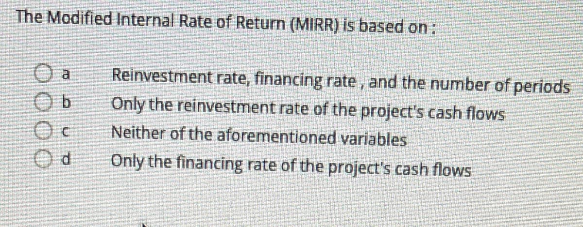 The Modified Internal Rate of Return (MIRR) is based on:
O a
Reinvestment rate, financing rate, and the number of periods
Only the reinvestment rate of the project's cash flows
Neither of the aforementioned variables
Only the financing rate of the project's cash flows

