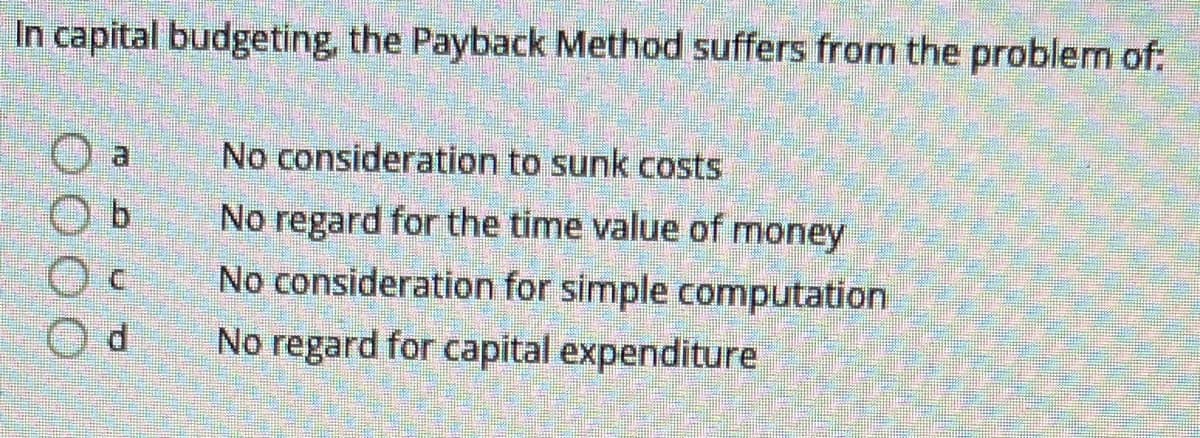 In capital budgeting, the Payback Method suffers from the problem of:
No consideration to sunk costs
No regard for the time value of money
No consideration for simple computation
No regard for capital expenditure
