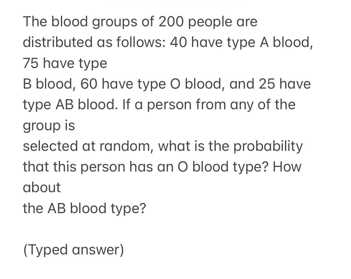 The blood groups of 200 people are
distributed as follows: 40 have type A blood,
75 have type
B blood, 60 have type O blood, and 25 have
type AB blood. If a person from any of the
group is
selected at random, what is the probability
that this person has an O blood type? How
about
the AB blood type?
(Typed answer)
