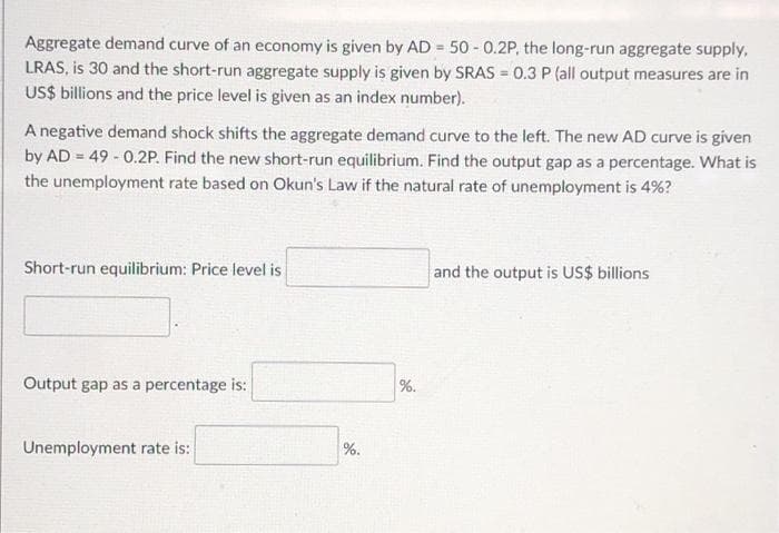 Aggregate demand curve of an economy is given by AD = 50 - 0.2P, the long-run aggregate supply,
LRAS, is 30 and the short-run aggregate supply is given by SRAS = 0.3 P (all output measures are in
US$ billions and the price level is given as an index number).
A negative demand shock shifts the aggregate demand curve to the left. The new AD curve is given
by AD = 49 - 0.2P. Find the new short-run equilibrium. Find the output gap as a percentage. What is
the unemployment rate based on Okun's Law if the natural rate of unemployment is 4%?
Short-run equilibrium: Price level is
and the output is US$ billions
Output gap as a percentage is:
%.
Unemployment rate is:
%.
