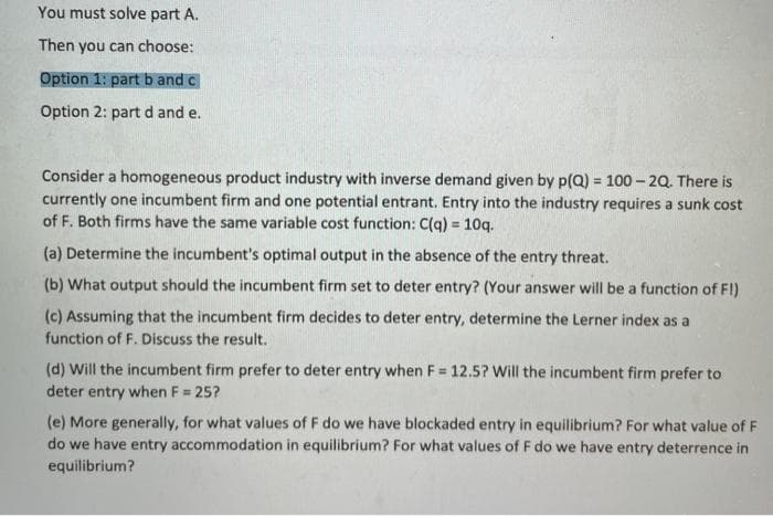 You must solve part A.
Then you can choose:
Option 1: part b and c
Option 2: part d and e.
Consider a homogeneous product industry with inverse demand given by p(Q) = 100 – 20. There is
currently one incumbent firm and one potential entrant. Entry into the industry requires a sunk cost
of F. Both firms have the same variable cost function: C(q) = 10q.
%3D
(a) Determine the incumbent's optimal output in the absen
of the entry threat.
(b) What output should the incumbent firm set to deter entry? (Your answer will be a function of FI)
(c) Assuming that the incumbent firm decides to deter entry, determine the Lerner index as a
function of F. Discuss the result.
(d) Will the incumbent firm prefer to deter entry when F 12.5? Will the incumbent firm prefer to
deter entry when F = 25?
(e) More generally, for what values of F do we have blockaded entry in equilibrium? For what value of F
do we have entry accommodation in equilibrium? For what values of F do we have entry deterrence in
equilibrium?
