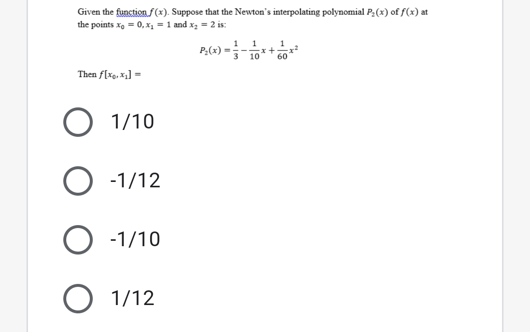 Given the function f (x). Suppose that the Newton's interpolating polynomial P2(x) of f(x) at
the points xo = 0, x1 = 1 and x, = 2 is:
P2(x) =
3
1
x +
10
60
Then f[xo,x1] =
O 1/10
-1/12
-1/10
1/12
