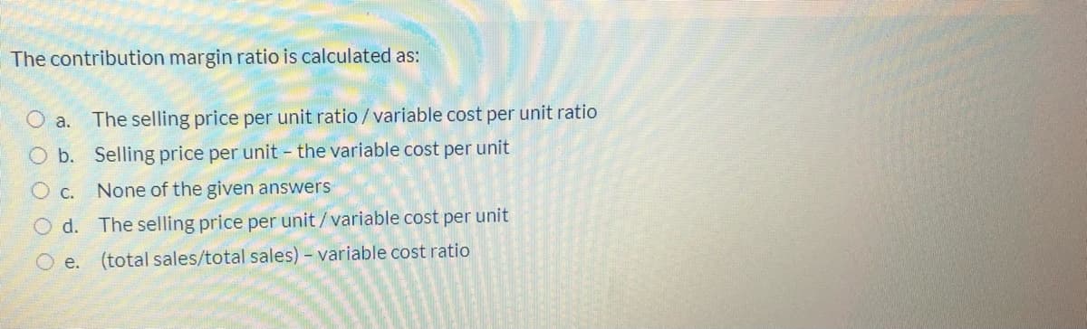 The contribution margin ratio is calculated as:
O a. The selling price per unit ratio /variable cost per unit ratio
O b. Selling price per unit the variable cost per unit
O c.
None of the given answers
O d. The selling price per unit/variable cost per unit
e. (total sales/total sales) – variable cost ratio

