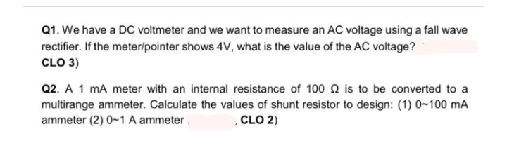 Q1. We have a DC voltmeter and we want to measure an AC voltage using a fall wave
rectifier. If the meter/pointer shows 4V, what is the value of the AC voltage?
CLO 3)
Q2. A 1 mA meter with an internal resistance of 100 N is to be converted to a
multirange ammeter. Calculate the values of shunt resistor to design: (1) 0-100 mA
ammeter (2) 0-1 A ammeter.
CLO 2)
