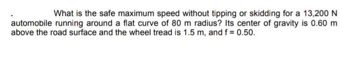 What is the safe maximum speed without tipping or skidding for a 13,200 N
automobile running around a flat curve of 80 m radius? Its center of gravity is 0.60 m
above the road surface and the wheel tread is 1.5 m, and f = 0.50.
