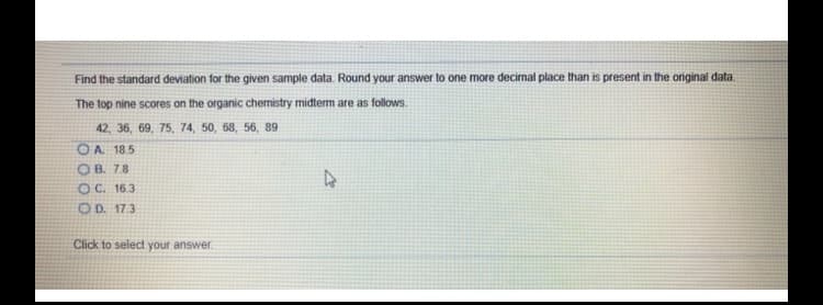 Find the standard deviation for the given sample data. Round your answer to one more decimal place than is present in the original data.
The top nine scores on the organic chemistry midterm are as follows.
42, 36, 69, 75, 74, 50, 68, 56, 89
OA 185
OB. 78
OC. 163
OD. 17.3
