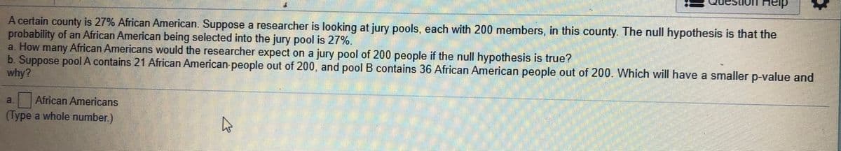 on Heip
A certain county is 27% African American. Suppose a researcher is looking at jury pools, each with 200 members, in this county. The null hypothesis is that the
probability of an African American being selected into the jury pool is 27%.
a. How many African Americans would the researcher expect on a jury pool of 200 people if the null hypothesis is true?
b. Suppose pool A contains 21 African American people out of 200, and pool B contains 36 African American people out of 200. Which will have a smaller p-value and
why?
a.
African Americans
(Type a whole number)
