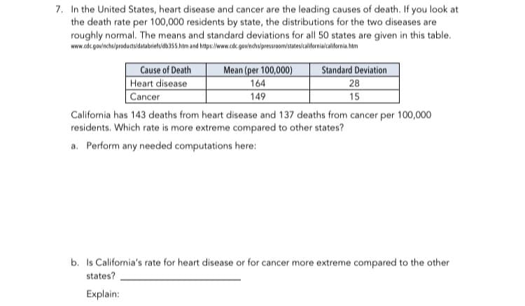 In the United States, heart disease and cancer are the leading causes of death. If you look at
the death rate per 100,000 residents by state, the distributions for the two diseases are
roughly normal. The means and standard deviations for all 50 states are given in this table.
www.cdc.govinchs/productuidatabrietsidb155.hm and htps//w.cdc. gownchwpressroom/istatevcalifornialcalilornia him
Cause of Death
Heart disease
Cancer
Mean (per 100,000)
Standard Deviation
164
28
149
15
California has 143 deaths from heart disease and 137 deaths from cancer per 100,000
residents. Which rate is more extreme compared to other states?
a. Perform any needed computations here:

