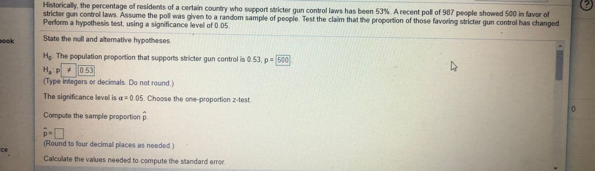 Historically, the percentage of residents of a certain country who support stricter gun control laws has been 53%. A recent poll of 987 people showed 500 in favor of
stricter gun control laws. Assume the poll was given to a random sample of people. Test the claim that the proportion of those favoring stricter gun control has changed.
Perform a hypothesis test, using a significance level of 0.05.
State the null and alternative hypotheses.
pook
Ho: The population proportion that supports stricter gun control is 0.53, p = 500
Ha: p #0.53
(Type integers or decimals. Do not round.)
The significance level is a = 0.05. Choose the one-proportion z-test.
Compute the sample proportion p.
(Round to four decimal places as needed.)
rce
Calculate the values needed to compute the standard error.
