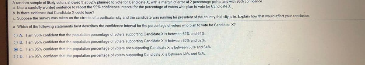 A random sample of likely voters showed that 62% planned to vote for Candidate X, with a margin of error of 2 percentage points and with 95% confidence.
a. Use a carefully worded sentence to report the 95% confidence interval for the percentage of voters who plan to vote for Candidate X.
b. Is there evidence that Candidate X could lose?
c. Suppose the survey was taken on the streets of a particular city and the candidate was running for president of the country that city is in. Explain how that would affect your conclusion.
a. Which of the following statements best describes the confidence interval for the percentage of voters who plan to vote for Candidate X?
O A. I am 95% confident that the population percentage of voters supporting Candidate X is between 62% and 64%.
O B. I am 95% confident that the population percentage of voters supporting Candidate X is between 60% and 62%.
O C. I am 95% confident that the population percentage of voters not supporting Candidate X is between 60% and 64%.
O D. I am 95% confident that the population percentage of voters supporting Candidate X is between 60% and 64%.
