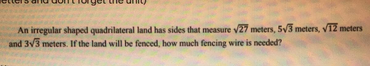 An irregular shaped quadrilateral land has sides that measure v27 meters, 5v3 meters, v12 meters
and 3v3 meters. If the land will be fenced, how much fencing wire is needed?
