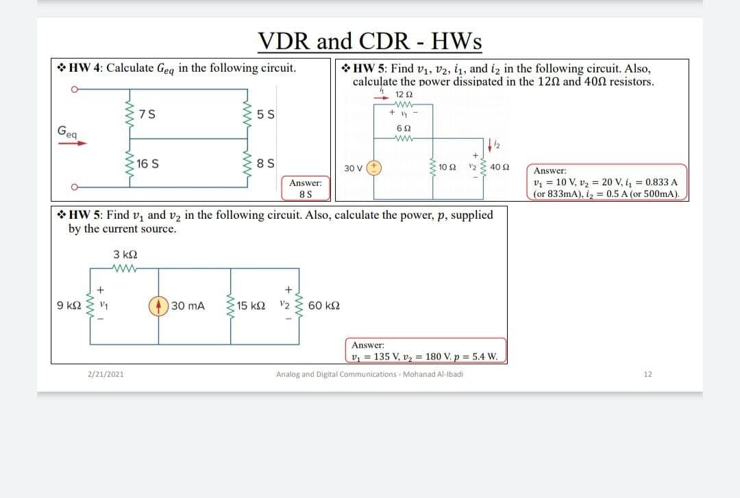 VDR and CDR - HWs
* HW 4: Calculate Geg in the following circuit.
* HW 5: Find v1, v2, i1, and i2 in the following circuit. Also,
calculate the power dissipated in the 120 and 400 resistors.
- 12 0
ww
+ y -
75
5 S
Geg
www
16 S
8 S
10 2
v2 E 40 2
30 V
Answer:
v1 = 10 V, v2 = 20 V, i, = 0.833 A
(or 833mA), iz = 0.5 A (or 500mA)
Answer:
8S
* HW 5: Find v, and v2 in the following circuit. Also, calculate the power, p, supplied
by the current source.
3 k2
9 k2
V1
30 mA
15 k2
V2
60 k2
Answer:
v, = 135 V, v, = 180 V. p = 5.4 W.
2/21/2021
Analog and Digital Communications - Mohanad Al-Ibadi
12
ww ww
