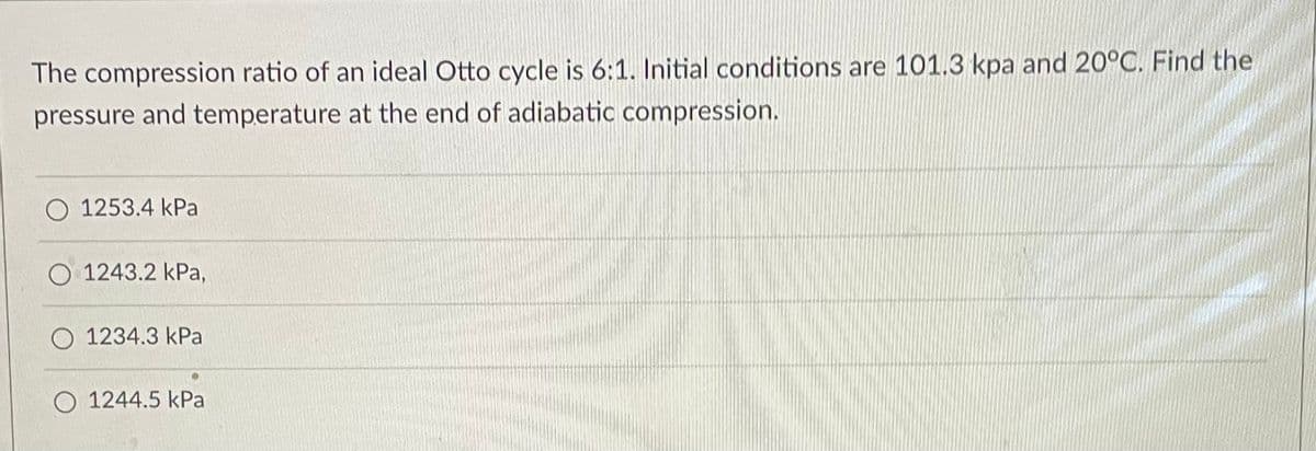 The compression ratio of an ideal Otto cycle is 6:1. Initial conditions are 101.3 kpa and 20°C. Find the
pressure and temperature at the end of adiabatic compression.
1253.4 kPa
O 1243.2 kPa,
O 1234.3 kPa
O 1244.5 kPa
