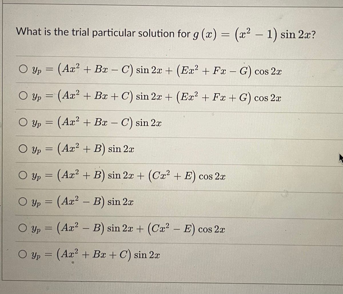 What is the trial particular solution for g (x) = (x2 – 1) sin 2x?
Yp = (Ax² + Bx – C) sin 2x + (Ex? + Fx - G) cos 2a
O yp = (Ax² + Bx + C) sin 2x + (Ex? + Fx + G) cos 2x
O Yp = (Ax² + Bx – C) sin 2x
O Yp = (Ax² + B) sin 2x
O Yp = (Ax² + B) sin 2x + (Ca² + E) cos 2x
O Yp = (Ax² – B) sin 2a
%3D
O Yp = (Ax² – B) sin 2x + (Ca2 – E) cos 2a
%3D
-
O yp = (Ax² + Bx + C) sin 2x
