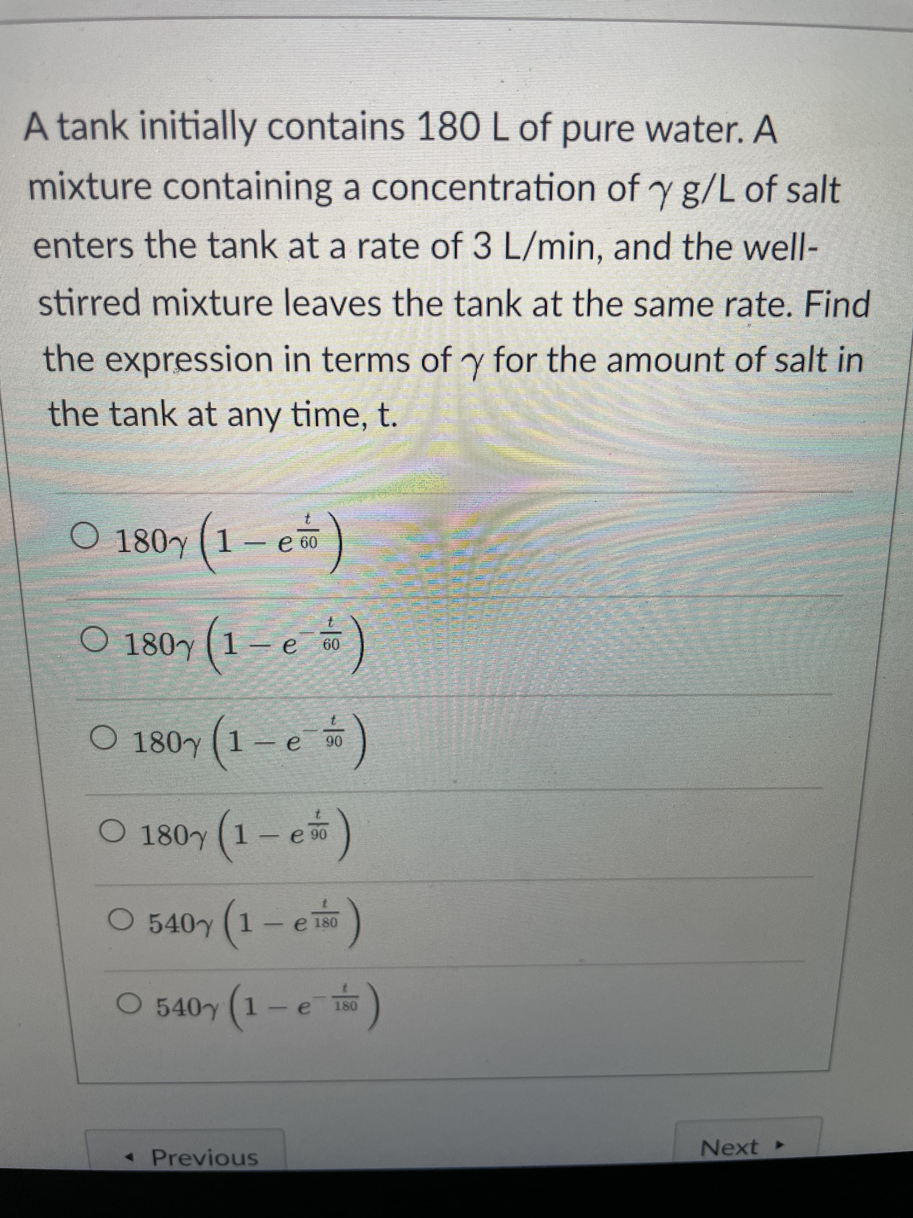 A tank initially contains 180 L of pure water. A
mixture containing a concentration of y g/L of salt
enters the tank at a rate of 3 L/min, and the well-
stirred mixture leaves the tank at the same rate. Find
the expression in terms of y for the amount of salt in
the tank at any time, t.
O 180y (1-e)
09 9
O 180y (1 – e )
O 180y (1-e)
O 180y (1-e)
O 540y (1-e)
e 180
e
1-
« Previous
Next ►
