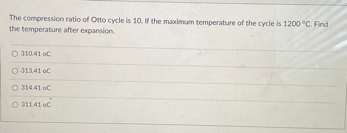 The compression ratio of Otto cycle is 10. If the maximum temperature of the cycle is 1200 °C. Find
the temperature after expansion.
O 310.41 oC
O 313.41 oC
O 314.41 oC
O 311.41 oC
