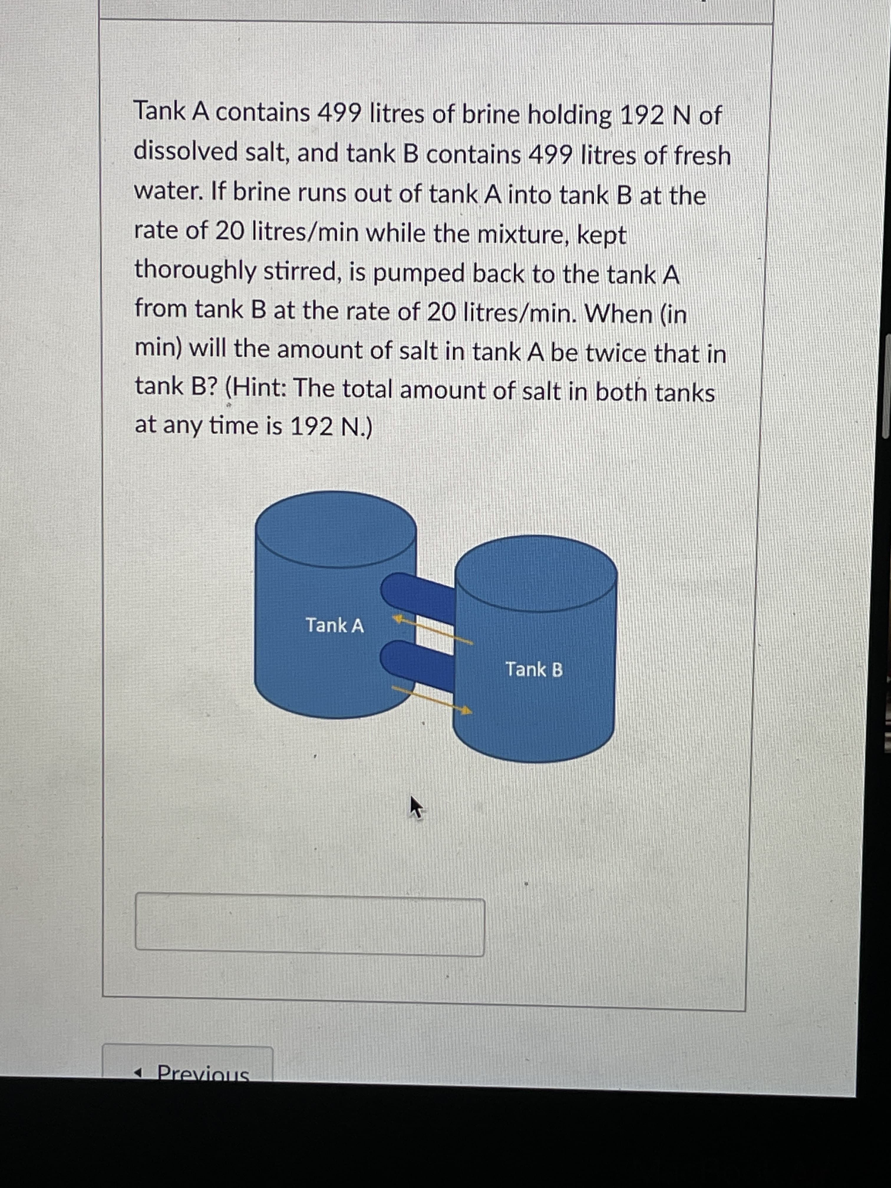 Tank A contains 499 litres of brine holding 192 N of
dissolved salt, and tank B contains 499 litres of fresh
water. If brine runs out of tank A into tank B at the
rate of 20 litres/min while the mixture, kept
thoroughly stirred, is pumped back to the tank A
from tank B at the rate of 20 litres/min. When (in
min) will the amount of salt in tank A be twice that in
tank B? (Hint: The total amount of salt in both tanks
at any time is 192 N.)
Tank A
Tank B
1 Previous
