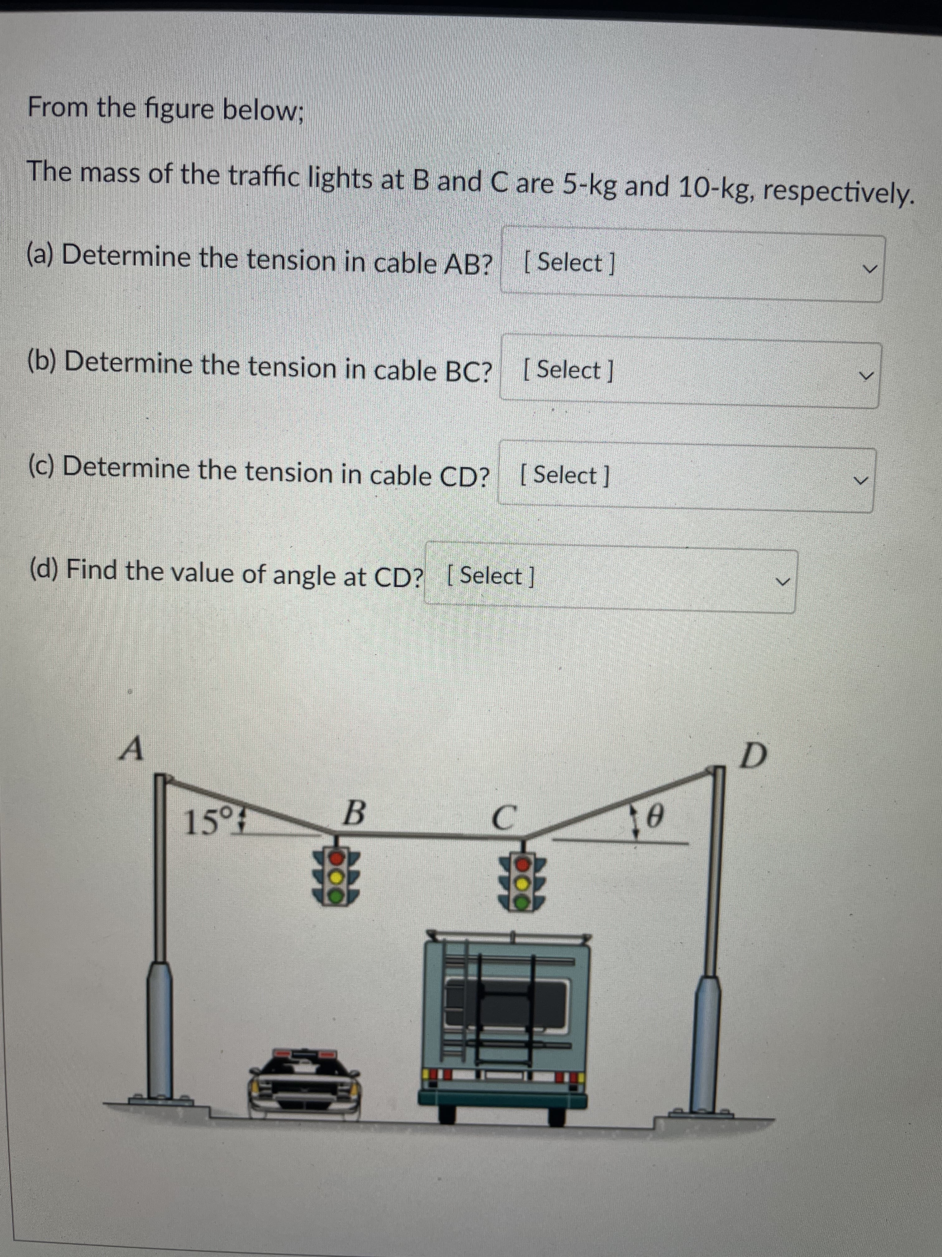 000
From the figure below;
The mass of the traffic lights at B and C are 5-kg and 10-kg, respectively.
(a) Determine the tension in cable AB? [ Select ]
(b) Determine the tension in cable BC? [ Select]
(c) Determine the tension in cable CD? [ Select]
(d) Find the value of angle at CD? (Select]
A.
B
15°7
C.
