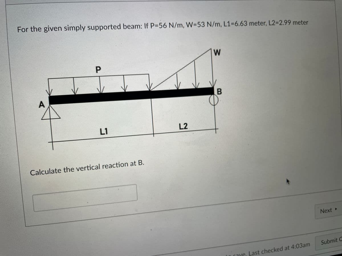 For the given simply supported beam: If P=56 N/m, W=53 N/m, L1=6.63 meter, L2-2.99 meter
P.
L1
L2
Calculate the vertical reaction at B.
Next
Submit C
caxe, Last checked at 4:03am
