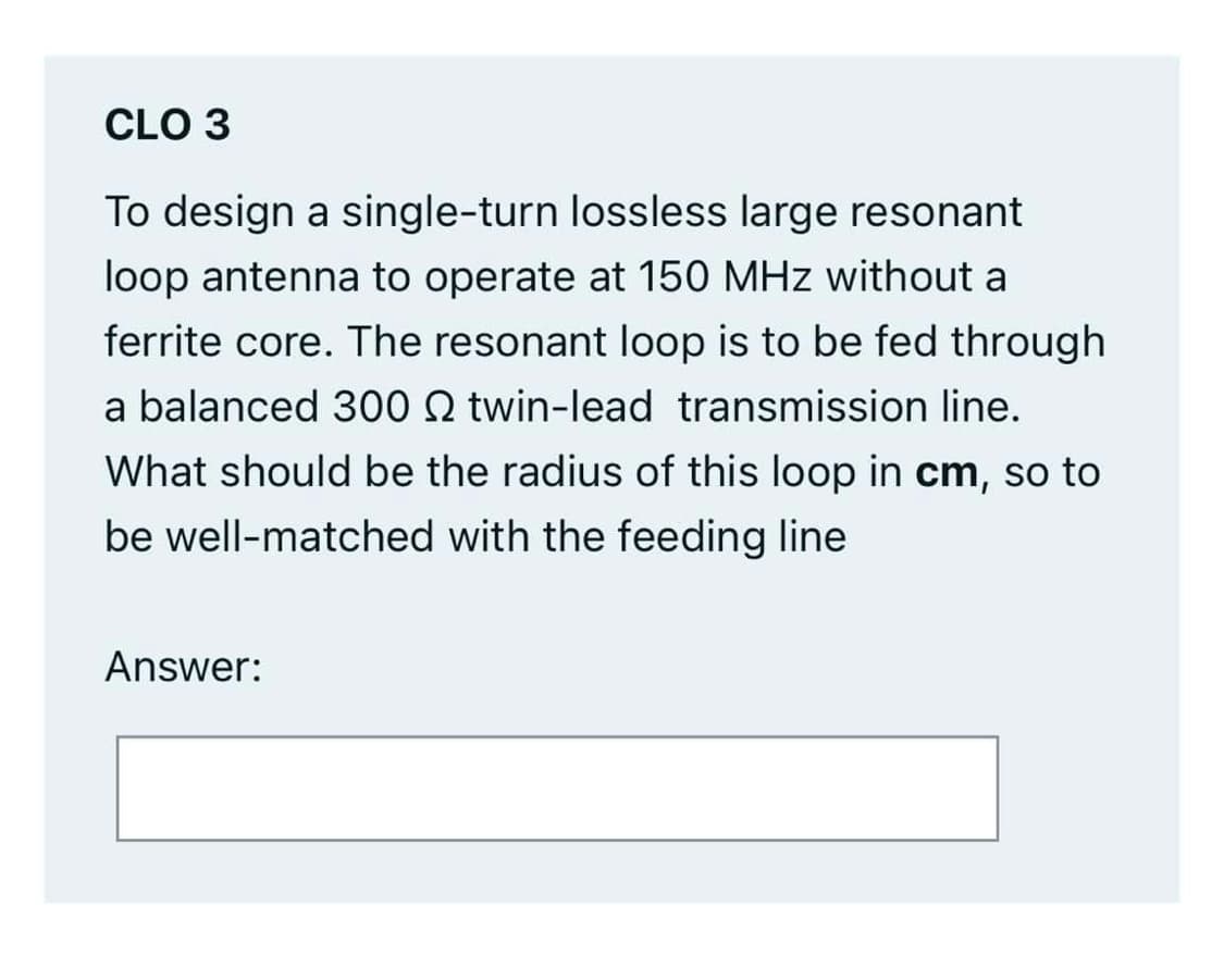 CLO 3
To design a single-turn lossless large resonant
loop antenna to operate at 150 MHz without a
ferrite core. The resonant loop is to be fed through
a balanced 300 2 twin-lead transmission line.
What should be the radius of this loop in cm, so to
be well-matched with the feeding line
Answer:
