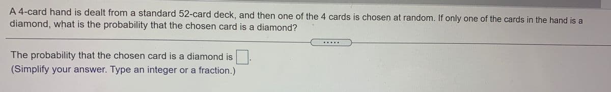 A 4-card hand is dealt from a standard 52-card deck, and then one of the 4 cards is chosen at random. If only one of the cards in the hand is a
diamond, what is the probability that the chosen card is a diamond?
....
The probability that the chosen card is a diamond is
(Simplify your answer. Type an integer or a fraction.)
