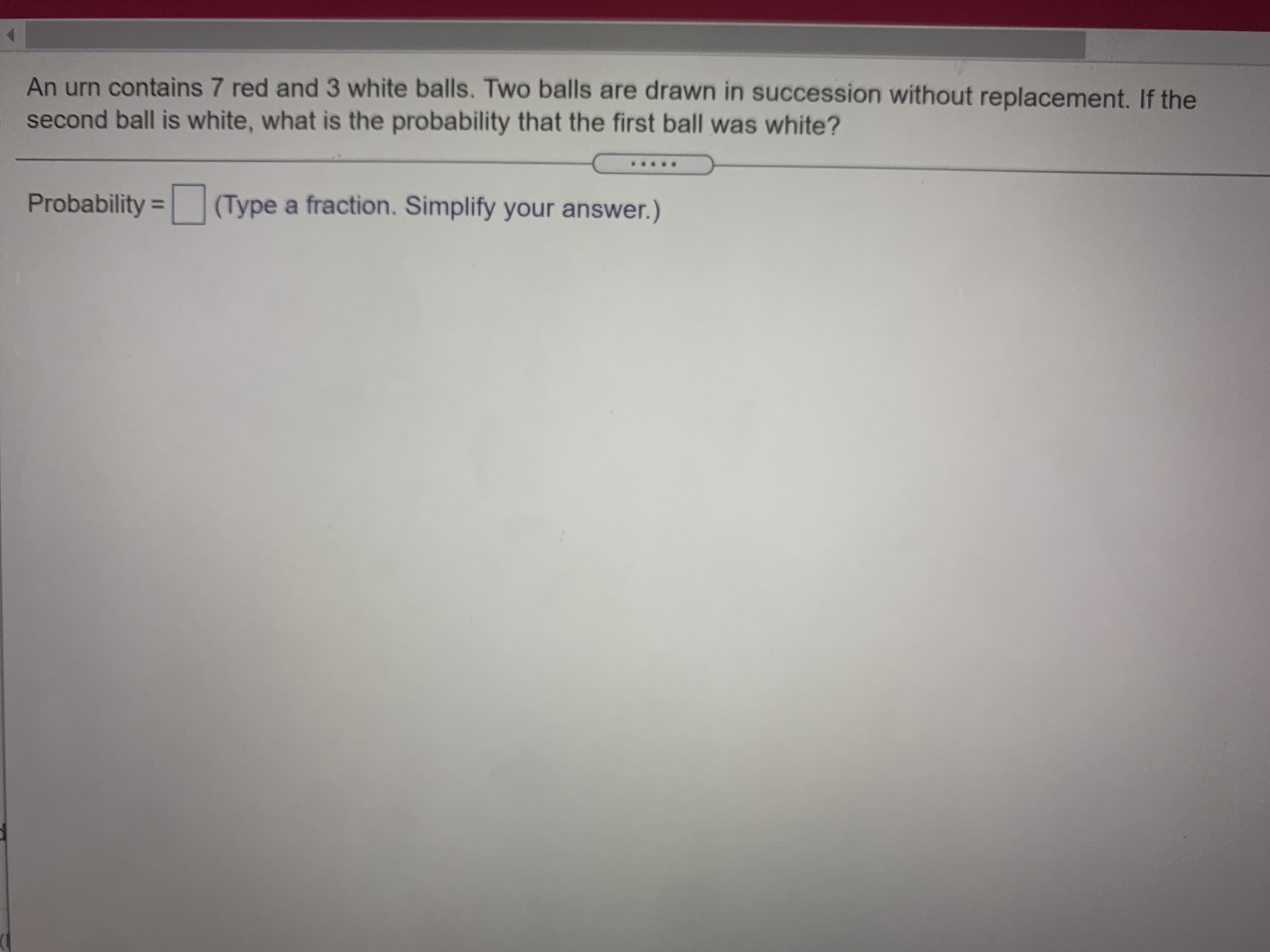 An urn contains 7 red and 3 white balls. Two balls are drawn in succession without replacement. If the
second ball is white, what is the probability that the first ball was white?
Probability = (Type a fraction. Simplify your answer.)
%3D
