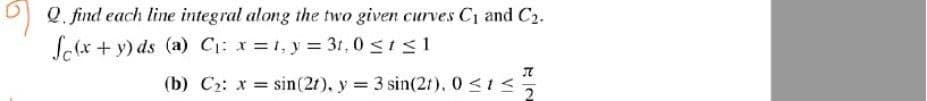 0 Q. find each line integral along the two given curves C1 and C2.
So(x + y) ds (a) C: x=1, y = 3t, 0 <ts1
(b) C2: x = sin(2t), y 3 sin(21), 0 <1<
