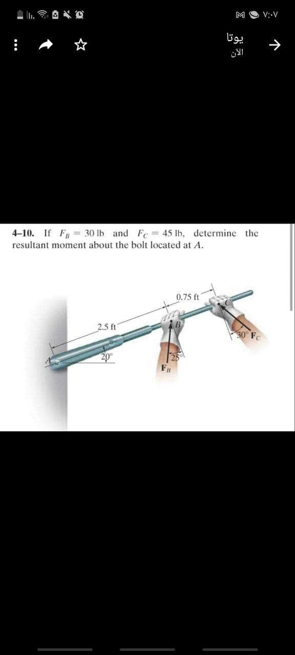 M O V:-V
یوتا
الآن
4-10. If FR = 30 lb and Fc = 45 lb, determine the
resultant moment about the bolt located at A.
0.75 ft
2.5 ft
30° FC
20
