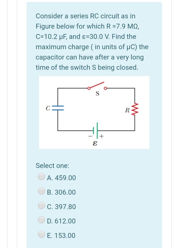 Consider a series RC circuit as in
Figure below for which R =7.9 MO,
C=10.2 µF, and ɛ=30.0 V. Find the
maximum charge ( in units of µC) the
capacitor can have after a very long
time of the switch S being closed.
R
Select one:
A. 459.00
B. 306.00
С. 397.80
D. 612.00
Е. 153.00
