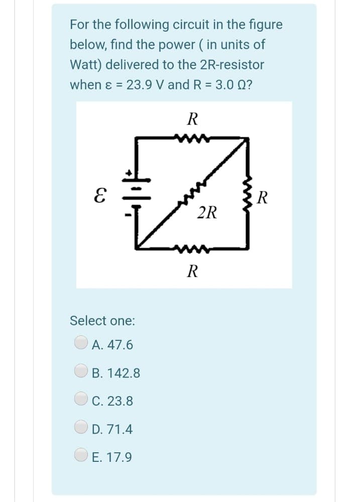 For the following circuit in the figure
below, find the power ( in units of
Watt) delivered to the 2R-resistor
when ɛ = 23.9 V and R = 3.0 Q?
R
R
2R
R
Select one:
A. 47.6
B. 142.8
C. 23.8
D. 71.4
O E. 17.9
