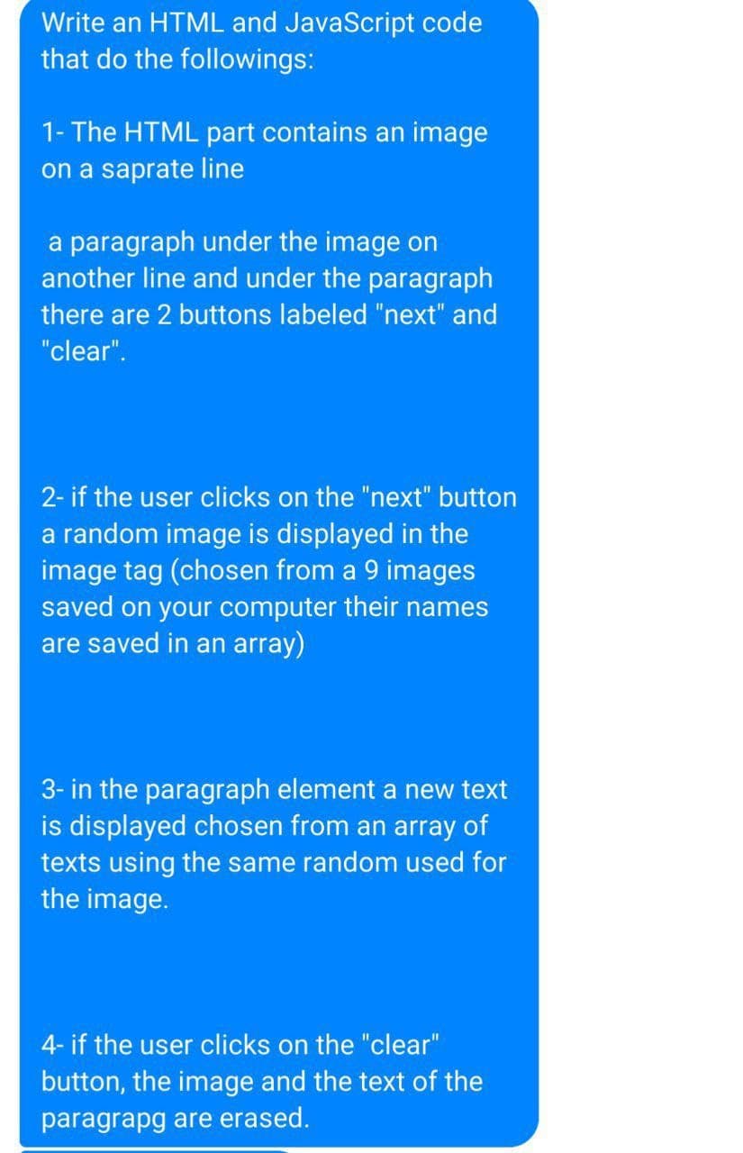Write an HTML and JavaScript code
that do the followings:
1- The HTML part contains an image
on a saprate line
a paragraph under the image on
another line and under the paragraph
there are 2 buttons labeled "next" and
"clear".
2- if the user clicks on the "next" button
a random image is displayed in the
image tag (chosen from a 9 images
saved on your computer their names
are saved in an array)
3- in the paragraph element a new text
is displayed chosen from an array of
texts using the same random used for
the image.
4- if the user clicks on the "clear"
button, the image and the text of the
paragrapg are erased.
