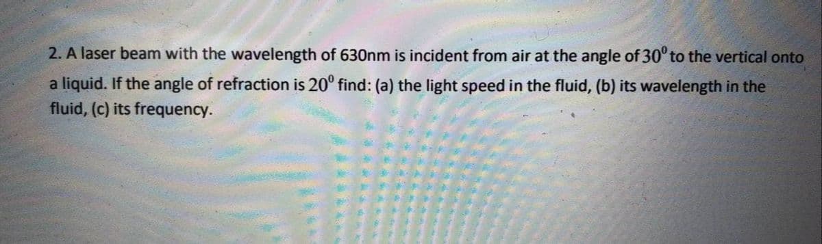 2. A laser beam with the wavelength of 630nm is incident from air at the angle of 30° to the vertical onto
a liquid. If the angle of refraction is 20° find: (a) the light speed in the fluid, (b) its wavelength in the
fluid, (c) its frequency.
