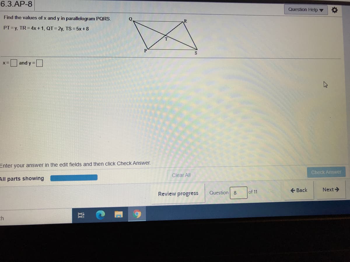 6.3.AP-8
Question Help ▼
Find the values of x and y in parallelogram PQRS.
PT=y, TR=4x +1, QT= 2y, TS=5x+8
S
and y =
Enter your answer in the edit fields and then click Check Answer.
Check Answer
Clear All
All parts showing
Question 8
e Back
Next->
Review progress
of 11
ch
近
