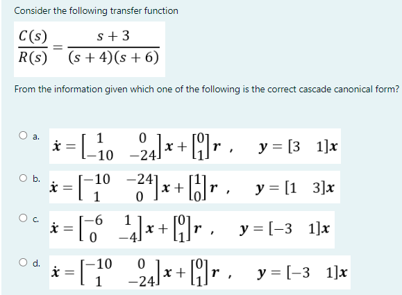 Consider the following transfer function
C(s)
s +3
R(s) (s+4)(s + 6)
From the information given which one of the following is the correct cascade canonical form?
O a.
O b.
=
О с.
O
x =
= [_₁0_24]x+[i]r, y=[3_1]x
1
-10
x
= [-1⁰ −24]x+ [1]r, y=[1_3]x
y = [-3 1] x
d.
-10
* = [¯−1⁰_ _2₁]x+[i]r._y=[-3_1]x
-6
* = [6¹]x+ [9]r.
_1]
-