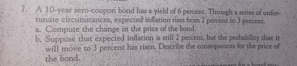 7. A 10-year zero-coupon bond has a-yield of 6 percent. Through a series of unfor-.
tunate circumstances, expected inflation rises from 2 percent to 3
a. Compute the change in the price of the bond.
b. Suppose that expected inflation is still 2 percent, but the probability that it
will move to 3 percent.has risen. Describe the consequences for the price of
the bond.
percent.
'... ..
nr for'a bond mu

