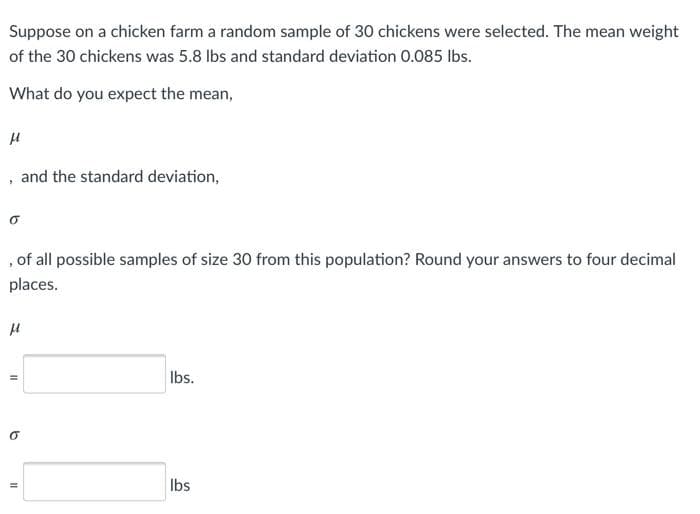 Suppose on a chicken farm a random sample of 30 chickens were selected. The mean weight
of the 30 chickens was 5.8 Ibs and standard deviation 0.085 Ibs.
What do you expect the mean,
and the standard deviation,
, of all possible samples of size 30 from this population? Round your answers to four decimal
places.
Ibs.
Ibs
