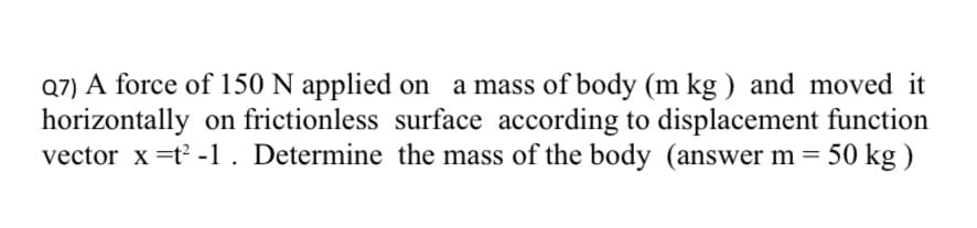 Q7) A force of 150 N applied on a mass of body (m kg ) and moved it
horizontally on frictionless surface according to displacement function
vector x =t? -1. Determine the mass of the body (answer m =
50 kg )
