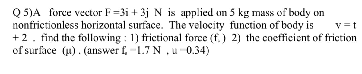 Q 5)A force vector F =3i + 3j N is applied on 5 kg mass of body on
nonfrictionless horizontal surface. The velocity function of body is
+ 2. find the following : 1) frictional force (f, ) 2) the coefficient of friction
of surface (µ) . (answer f, =1.7 N ,u=0.34)
V = t
