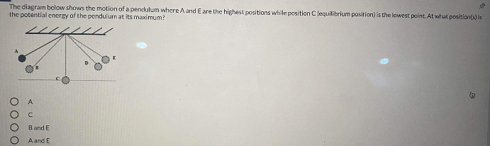 The diagram below shows the motion of a pendulum where A and Eare the highest positions while position C (equilibrium position) is the lowest point. At what position(s) is
the potential cnergy of the pendulum at its maximum?
A
Band E
A and E
O000
