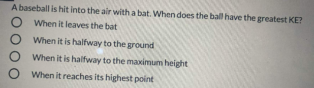 A baseball is hit into the air with a bat. When does the ball have the greatest KE?
O When it leaves the bat
When it is halfway to the ground
When it is halfway to the maximum height
When it reaches its highest point
